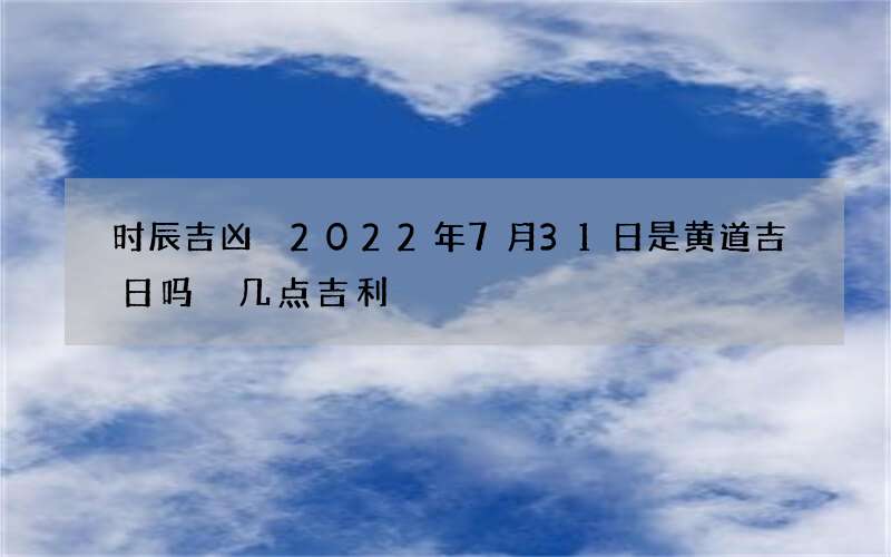 时辰吉凶 2022年7月31日是黄道吉日吗 几点吉利